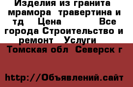 Изделия из гранита, мрамора, травертина и тд. › Цена ­ 1 000 - Все города Строительство и ремонт » Услуги   . Томская обл.,Северск г.
